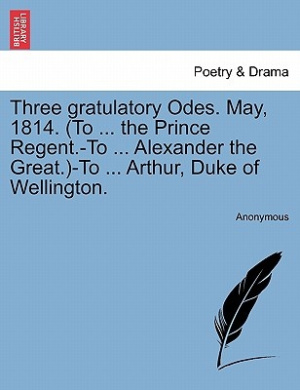 Three Gratulatory Odes. May, 1814. (to ... the Prince Regent.-To ... Alexander the Great.)-To ... Arthur, Duke of Wellington. cover