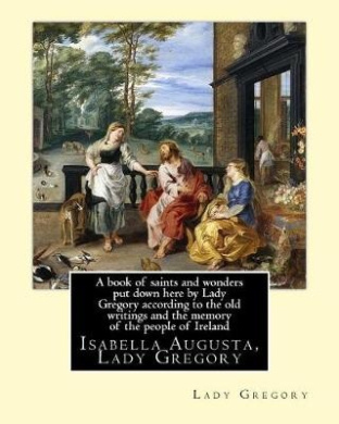 A Book of Saints and Wonders Put Down Here by Lady Gregory According to the Old Writings and the Memory of the People of Ireland. by: Lady Gregory: Isabella Augusta, Lady Gregory ( 15 March 1852 - 22 May 1932) Was an Irish Dramatist, Folklorist and Theatr cover