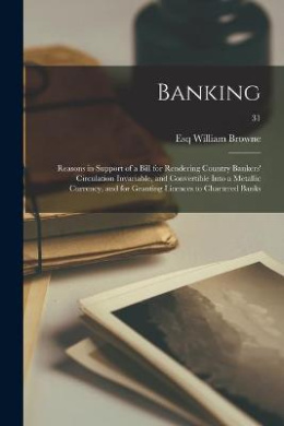 Banking: Reasons in Support of a Bill for Rendering Country Bankers' Circulation Invariable, and Convertible Into a Metallic Currency, and for Granting Licences to Chartered Banks; 31 cover