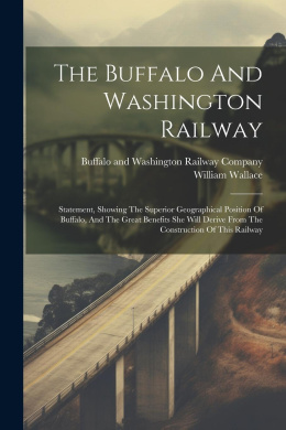 The Buffalo And Washington Railway: Statement, Showing The Superior Geographical Position Of Buffalo, And The Great Benefits She Will Derive From The Construction Of This Railway cover