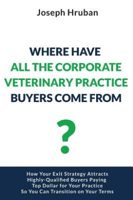 Where Have All the Corporate Veterinary Practice Buyers Come From?: How Your Exit Strategy Attracts Highly-Qualified Buyers Paying Top Dollar for Your Practice So You Can Transition on Your Terms cover
